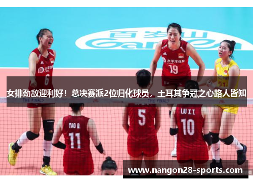 女排劲敌迎利好！总决赛派2位归化球员，土耳其争冠之心路人皆知