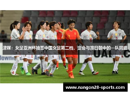 津媒：女足亚洲杯抽签中国女足第二档，定会与澳日朝中的一队同组